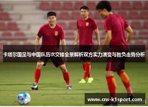 卡塔尔国足与中国队历次交锋全景解析双方实力演变与胜负走势分析