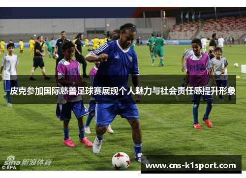 皮克参加国际慈善足球赛展现个人魅力与社会责任感提升形象 皮克参加国际慈善足球赛展现个人魅力与社会责任感提升形象