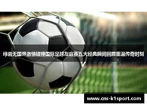 绿茵无国界激情碰撞国际足球友谊赛五大经典瞬间回顾重温传奇时刻 绿茵无国界激情碰撞国际足球友谊赛五大经典瞬间回顾重温传奇时刻