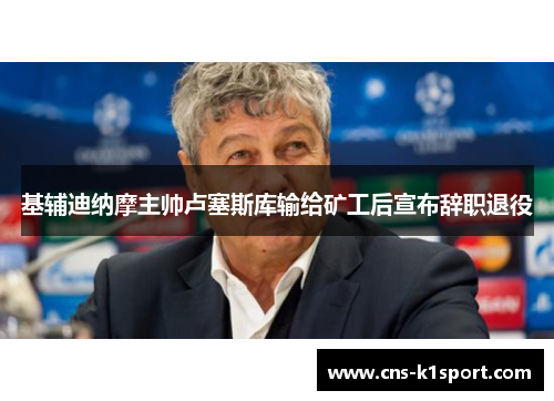 基辅迪纳摩主帅卢塞斯库输给矿工后宣布辞职退役 基辅迪纳摩主帅卢塞斯库输给矿工后宣布辞职退役