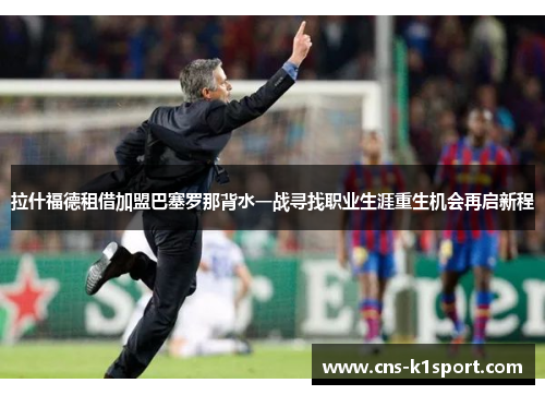 拉什福德租借加盟巴塞罗那背水一战寻找职业生涯重生机会再启新程 拉什福德租借加盟巴塞罗那背水一战寻找职业生涯重生机会再启新程