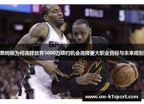 詹姆斯为何选择放弃5000万续约机会选择更大职业目标与未来规划