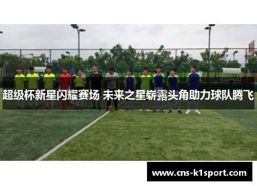 超级杯新星闪耀赛场 未来之星崭露头角助力球队腾飞
